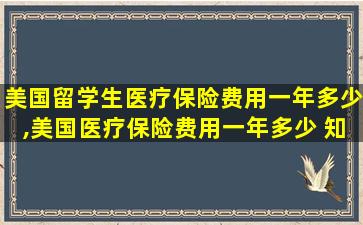 美国留学生医疗保险费用一年多少,美国医疗保险费用一年多少 知乎